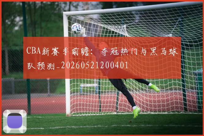 CBA新赛季前瞻：夺冠热门与黑马球队预测_20260521200401