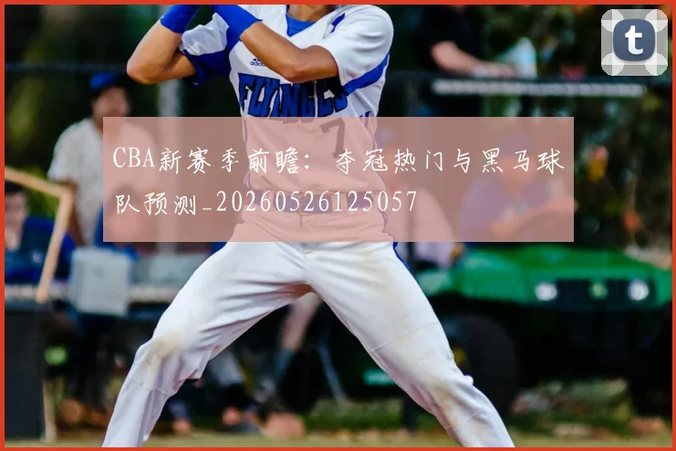 CBA新赛季前瞻：夺冠热门与黑马球队预测_20260526125057