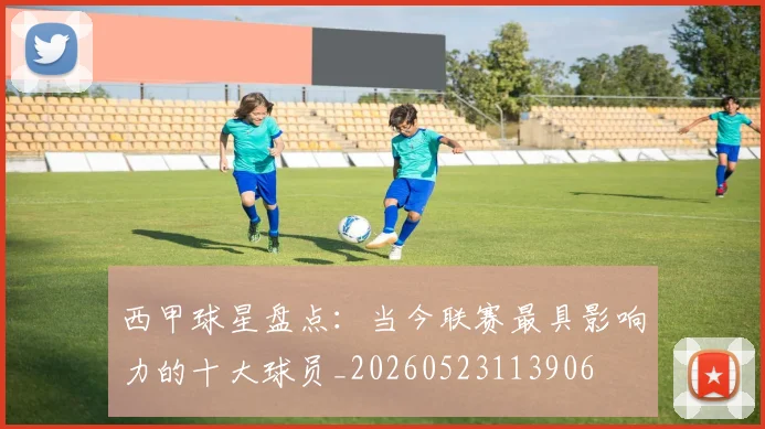 西甲球星盘点:当今联赛最具影响力的十大球员_20260523113906