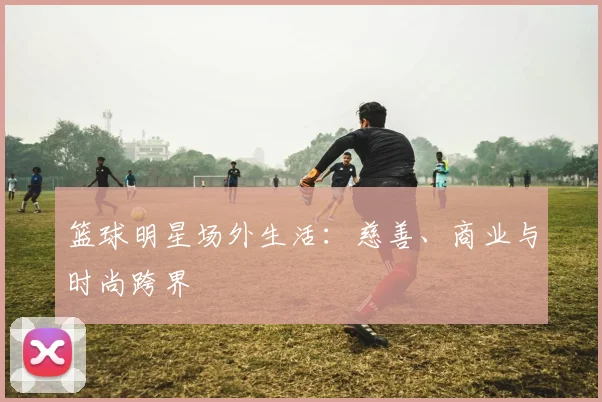 篮球明星场外生活：慈善、商业与时尚跨界