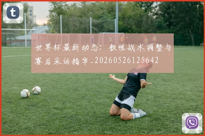 世界杯最新动态:教练战术调整与赛后采访精华_20260526125642