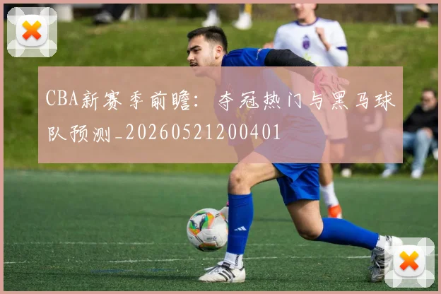 CBA新赛季前瞻：夺冠热门与黑马球队预测_20260521200401